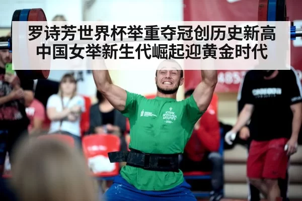 罗诗芳世界杯举重夺冠创历史新高 中国女举新生代崛起迎黄金时代
