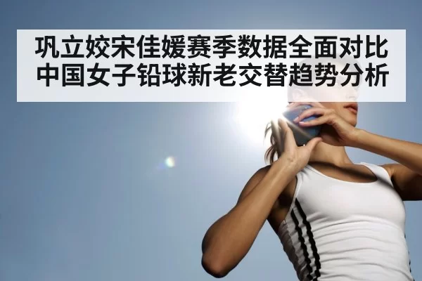 巩立姣宋佳媛赛季数据全面对比 中国女子铅球新老交替趋势分析