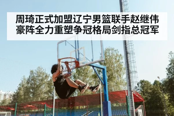 周琦正式加盟辽宁男篮联手赵继伟豪阵全力重塑争冠格局剑指总冠军